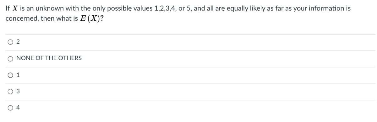 If X is an unknown with the only possible values 1,2,3,4, or 5, and all are equally likely as far as your information is
concerned, then what is E (X)?
O 2
O NONE OFE THE OTHERS
O 1
O 3
O 4
