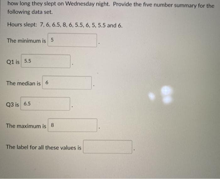 how long they slept on Wednesday night. Provide the five number summary for the
following data set.
Hours slept: 7, 6, 6.5, 8, 6, 5.5, 6, 5, 5.5 and 6.
The minimum is 5
Q1 is 5.5
The median is 6
Q3 is 6.5
The maximum is 8
The label for all these values is
