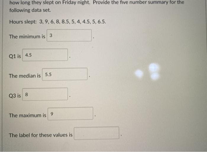 how long they slept on Friday night. Provide the five number summary for the
following data set.
Hours slept: 3, 9, 6, 8, 8.5, 5, 4, 4.5, 5, 6.5.
The minimum is 3
Q1 is 4.5
The median is 5.5
Q3 is 8
The maximum is 9
The label for these values is
