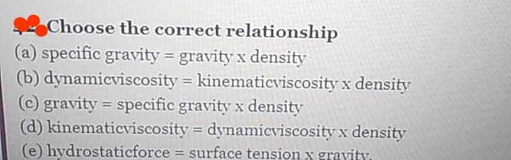 Choose the correct relationship
(a) specific gravity = gravity x density
(b) dynamicviscosity = kinematicviscosity x density
(c) gravity = specific gravity x density
(d) kinematicviscosity = dynamicviscosity x density
(e) hydrostaticforce = surface tension x gravity.
