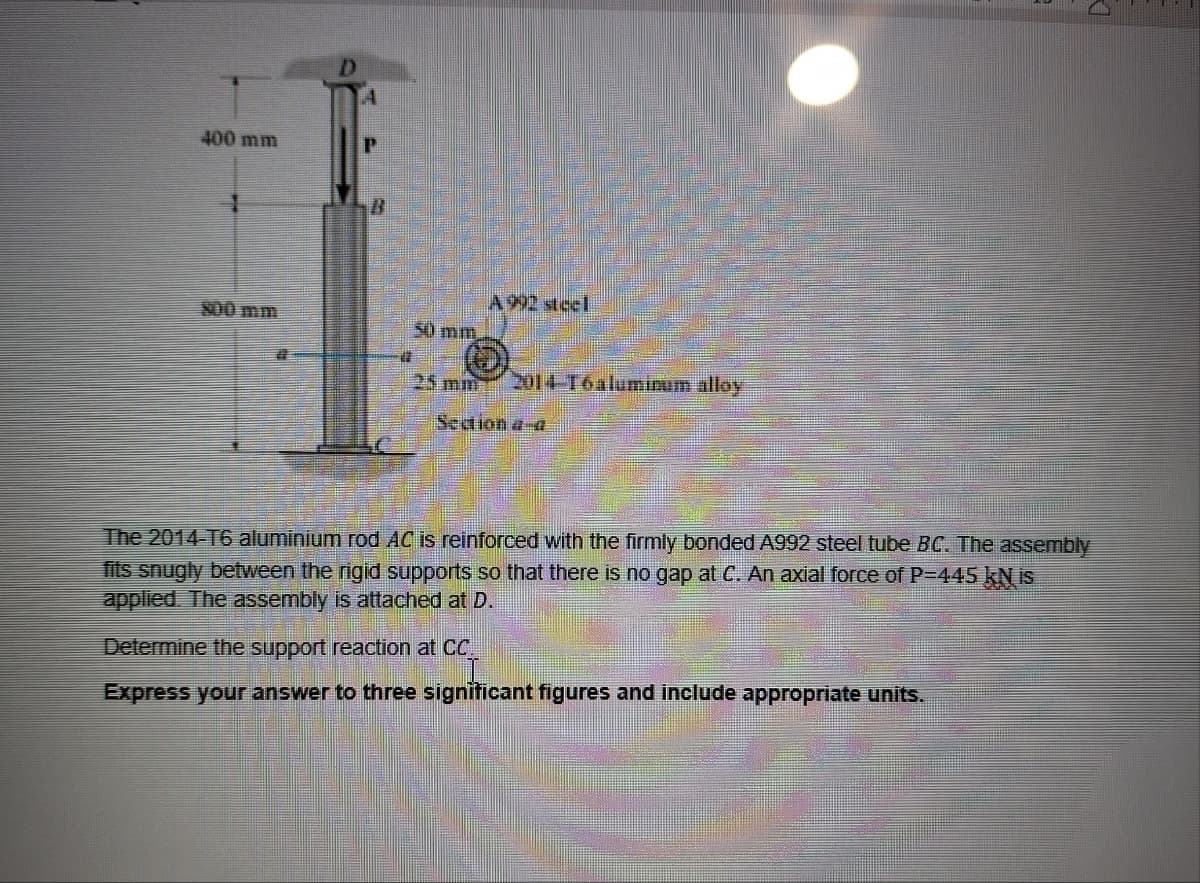 400 mm
A 992 steel
800 mm
50 mm
2014-T6 aluminum alloy
Section a-a
The 2014-T6 aluminium rod AC is reinforced with the firmly bonded A992 steel tube BC. The assembly
fits snugly between the rigid supports so that there is no gap at C. An axial force of P=445 kN is
applied. The assembly is attached at D.
Determine the support reaction at CC.
Express your answer to three significant figures and include appropriate units.