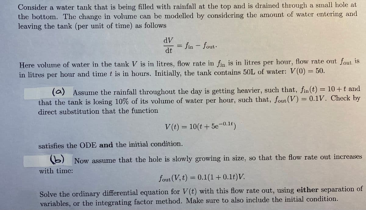 Consider a water tank that is being filled with rainfall at the top and is drained through a small hole at
the bottom. The change in volume can be modelled by considering the amount of water entering and
leaving the tank (per unit of time) as follows
dV
dt
fin - fout.
Here volume of water in the tank V is in litres, flow rate in fin is in litres per hour, flow rate out fout is.
in litres per hour and time t is in hours. Initially, the tank contains 50L of water: V(0) = 50.
(a) Assume the rainfall throughout the day is getting heavier, such that, fin(t) = 10 + t and
that the tank is losing 10% of its volume of water per hour, such that, fout (V) = 0.1V. Check by
direct substitution that the function
V(t) = 10(t + 5e-0.1t)
satisfies the ODE and the initial condition.
(b) Now assume that the hole is slowly growing in size, so that the flow rate out increases
with time:
fout (V, t) = 0.1(1 + 0.1t) V.
Solve the ordinary differential equation for V(t) with this flow rate out, using either separation of
variables, or the integrating factor method. Make sure to also include the initial condition.