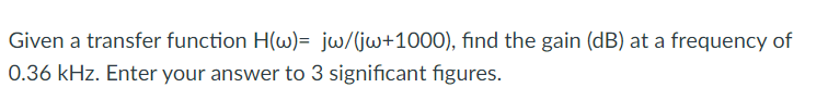 Given a transfer function H(w)= jw/(jw+1000), find the gain (dB) at a frequency of
0.36 kHz. Enter your answer to 3 significant figures.