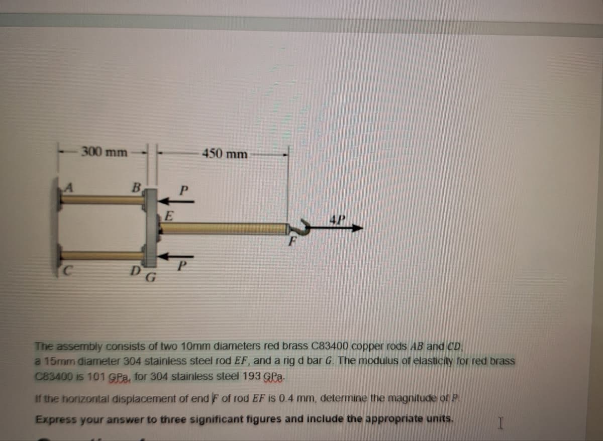 300 mm
B
E
450 mm
DG
The assembly consists of two 10mm diameters red brass C83400 copper rods AB and CD.
a 15mm diameter 304 stainless steel rod EF, and a rig d bar G. The modulus of elasticity for red brass
C83400 is 101 GPa, for 304 stainless steel 193 GPA.
If the horizontal displacement of end F of rod EF is 0.4 mm, determine the magnitude of P.
Express your answer to three significant figures and include the appropriate units.