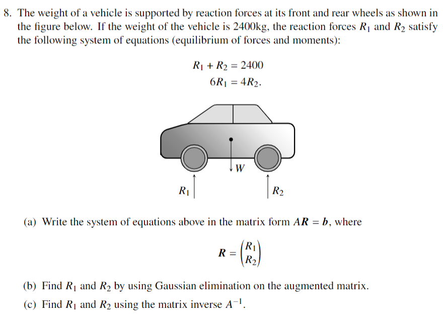 8. The weight of a vehicle is supported by reaction forces at its front and rear wheels as shown in
the figure below. If the weight of the vehicle is 2400kg, the reaction forces R₁ and R₂ satisfy
the following system of equations (equilibrium of forces and moments):
R₁
R₁ + R₂ = 2400
6R₁ = 4R₂.
W
(a) Write the system of equations above in the matrix form AR = b, where
R₁
R =
R₂
R2
(b) Find R₁ and R₂ by using Gaussian elimination on the augmented matrix.
(c) Find R₁ and R₂ using the matrix inverse A-¹.