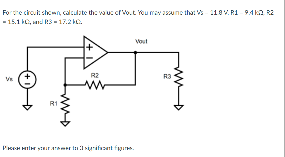 For the circuit shown, calculate the value of Vout. You may assume that Vs = 11.8 V, R1 = 9.4 kQ2, R2
= 15.1 k2, and R3 = 17.2 kQ.
Vs
+1
R1
my
R2
Please enter your answer to 3 significant figures.
Vout
R3