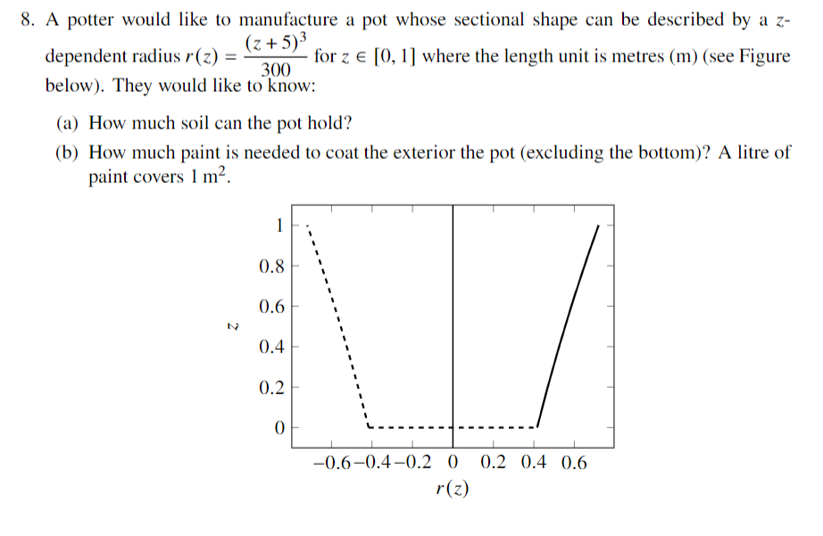 8. A potter would like to manufacture a pot whose sectional shape can be described by a z-
(z+5)³
for z = [0, 1] where the length unit is metres (m) (see Figure
dependent radius r(z) =
300
below). They would like to know:
(a) How much soil can the pot hold?
(b) How much paint is needed to coat the exterior the pot (excluding the bottom)? A litre of
paint covers 1 m².
1
0.8
0.6
0.4
0.2
0
-0.6-0.4-0.2 0 0.2 0.4 0.6
r(z)