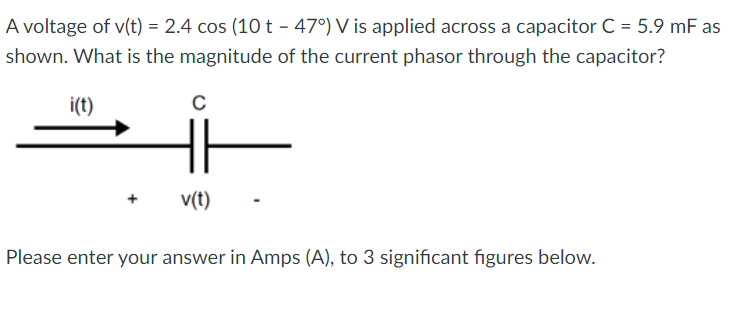 A voltage of v(t) = 2.4 cos (10 t - 47°) V is applied across a capacitor C = 5.9 mF as
shown. What is the magnitude of the current phasor through the capacitor?
i(t)
C
v(t)
Please enter your answer in Amps (A), to 3 significant figures below.