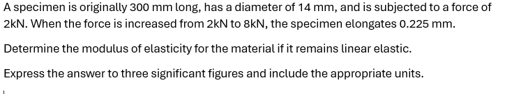 A specimen is originally 300 mm long, has a diameter of 14 mm, and is subjected to a force of
2kN. When the force is increased from 2kN to 8kN, the specimen elongates 0.225 mm.
Determine the modulus of elasticity for the material if it remains linear elastic.
Express the answer to three significant figures and include the appropriate units.