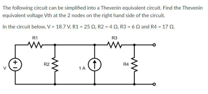 The following circuit can be simplified into a Thevenin equivalent circuit. Find the Thevenin
equivalent voltage Vth at the 2 nodes on the right hand side of the circuit.
In the circuit below, V = 18.7 V, R1 = 25 S2, R2 = 4 S2, R3 = 6 2 and R4 = 17 02.
+
R1
R2
1 A
↑
R3
M
R4