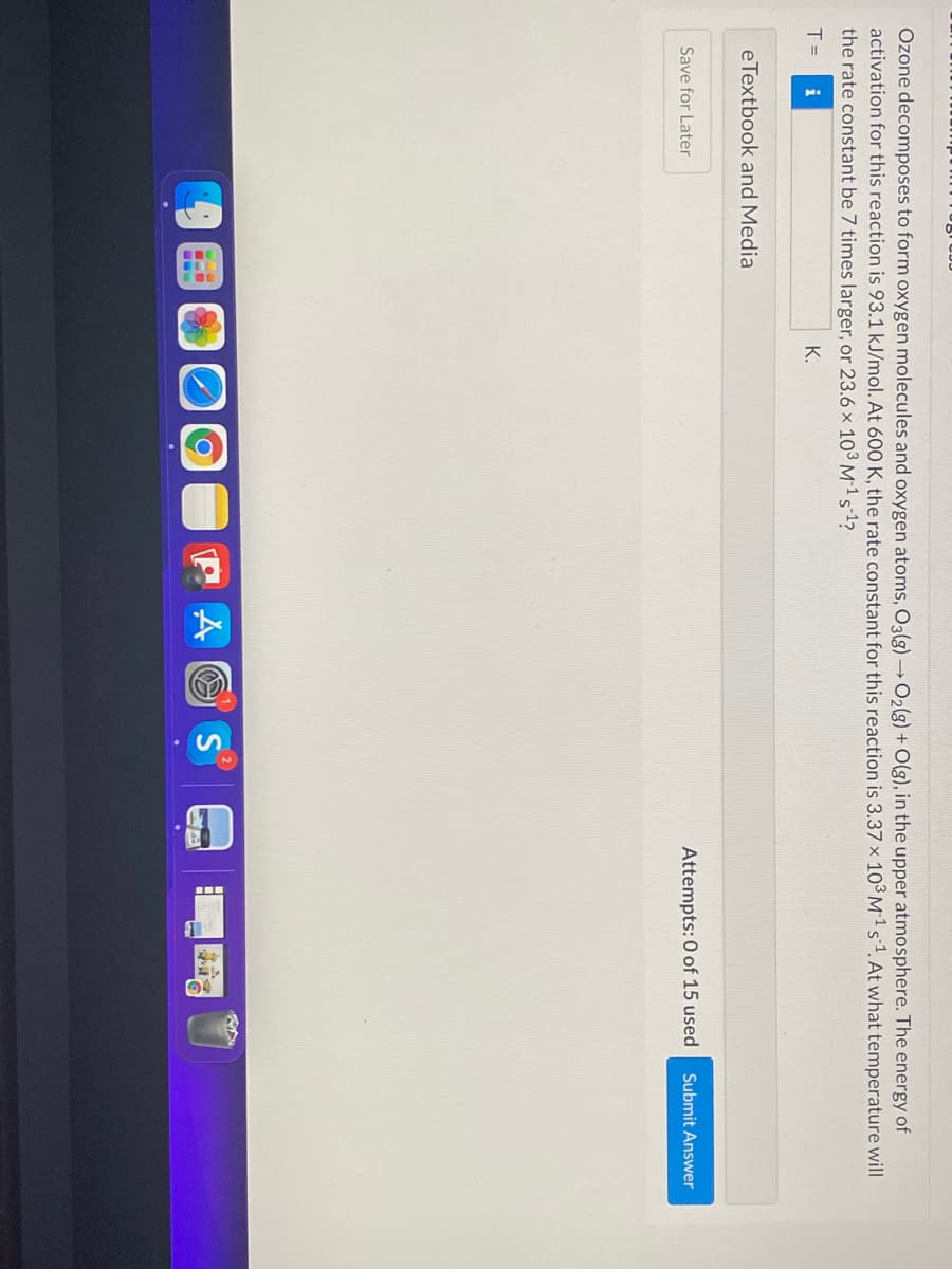 Ozone decomposes to form oxygen molecules and oxygen atoms, O3(g) →O2(3) + O(g), in the upper atmosphere. The energy of
activation for this reaction is 93.1 kJ/mol. At 600 K, the rate constant for this reaction is 3.37 x 103 M1 s1. At what temperature will
the rate constant be 7 times larger, or 23.6 × 10³ M 1 s-1?
T =
K.
eTextbook and Media
Save for Later
Attempts: 0 of 15 used
Submit Answer
