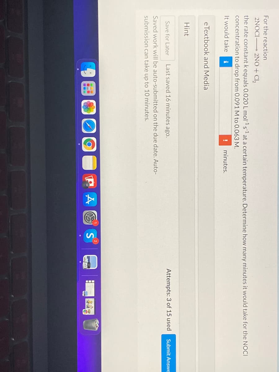 For the reaction
2NOCI 2NO + Cl,
the rate constant k equals 0.020 L mol-1 s1 at a certain temperature. Determine how many minutes it would take for the NOCI
concentration to drop from 0.091 M to 0.063 M.
It would take
i
minutes.
eTextbook and Media
Hint
Last saved 16 minutes ago.
Attempts: 3 of 15 used
Submit AnswE
Save for Later
Saved work will be auto-submitted on the due date. Auto-
submission can take up to 10 minutes.
P A O S
