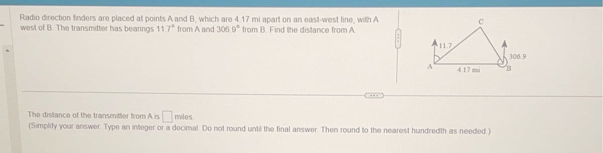 Radio direction finders are placed at points A and B, which are 4.17 mi apart on an east-west line, with A
west of B. The transmitter has bearings 11.7° from A and 306.9° from B. Find the distance from A.
A
11.7
4.17 mi
The distance of the transmitter from A is
miles
(Simplify your answer. Type an integer or a decimal. Do not round until the final answer. Then round to the nearest hundredth as needed.)
306.9
B