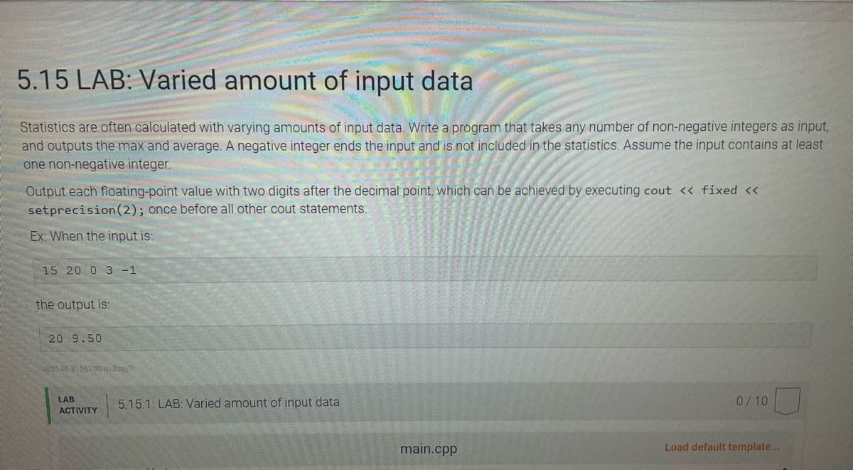 5.15 LAB: Varied amount of input data
Statistics are often calculated with varying amounts of input data. Write a program that takes any number of non-negative integers as input,
and outputs the max and average. A negative integer ends the input and is not included in the statistics. Assume the input contains at least
one non-negative integer.
Output each floating-point value with two digits after the decimal point, which can be achieved by executing cout << fixed <<
setprecision (2); once before all other cout statements.
Ex: When the input is:
15 20 0 3 -1
the output is:
20 9.50
462145 3166750.qx3zqy7
LAB
ACTIVITY
5.15.1: LAB: Varied amount of input data
main.cpp
0/10
Load default template...