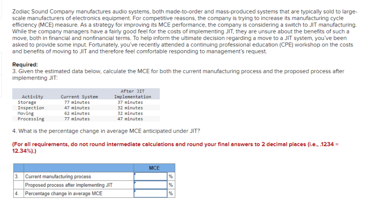 Zodiac Sound Company manufactures audio systems, both made-to-order and mass-produced systems that are typically sold to large-
scale manufacturers of electronics equipment. For competitive reasons, the company is trying to increase its manufacturing cycle
efficiency (MCE) measure. As a strategy for improving its MCE performance, the company is considering a switch to JIT manufacturing.
While the company managers have a fairly good feel for the costs of implementing JIT, they are unsure about the benefits of such a
move, both in financial and nonfinancial terms. To help inform the ultimate decision regarding a move to a JIT system, you've been
asked to provide some input. Fortunately, you've recently attended a continuing professional education (CPE) workshop on the costs
and benefits of moving to JIT and therefore feel comfortable responding to management's request.
Required:
3. Given the estimated data below, calculate the MCE for both the current manufacturing process and the proposed process after
implementing JIT:
Current System
77 minutes
47 minutes
62 minutes
77 minutes
Activity
Storage
Inspection
Moving
Processing
4. What is the percentage change in average MCE anticipated under JIT?
(For all requirements, do not round intermediate calculations and round your final answers to 2 decimal places (i.e., .1234 =
12.34%).)
After JIT
Implementation
37 minutes
32 minutes
32 minutes
47 minutes
3. Current manufacturing process
Proposed process after implementing JIT
4. Percentage change in average MCE
MCE
%
%
%