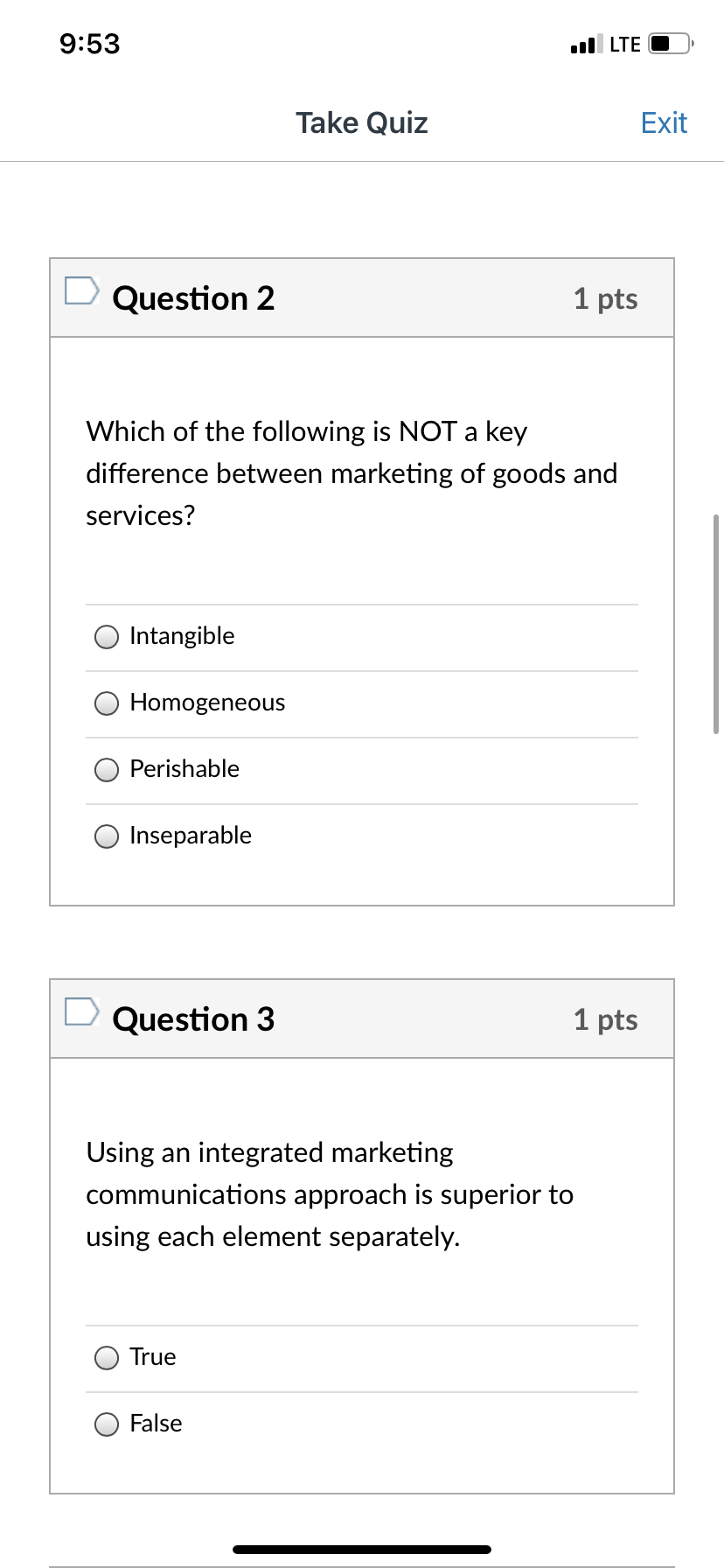 **Quiz: Marketing Concepts**

---

**Question 2**  
**Points:** 1

Which of the following is NOT a key difference between marketing of goods and services?
- Intangible
- Homogeneous
- Perishable
- Inseparable

---

**Question 3**  
**Points:** 1

Using an integrated marketing communications approach is superior to using each element separately.
- True
- False

---

**Explanation:**
1. **Question 2** explores the differences between marketing goods (tangible products) and services (intangible offerings). It requires understanding which characteristics are unique to services.
2. **Question 3** tests knowledge on integrated marketing communications (IMC), which combines various promotional tools to provide clarity, consistency, and maximum communication impact.