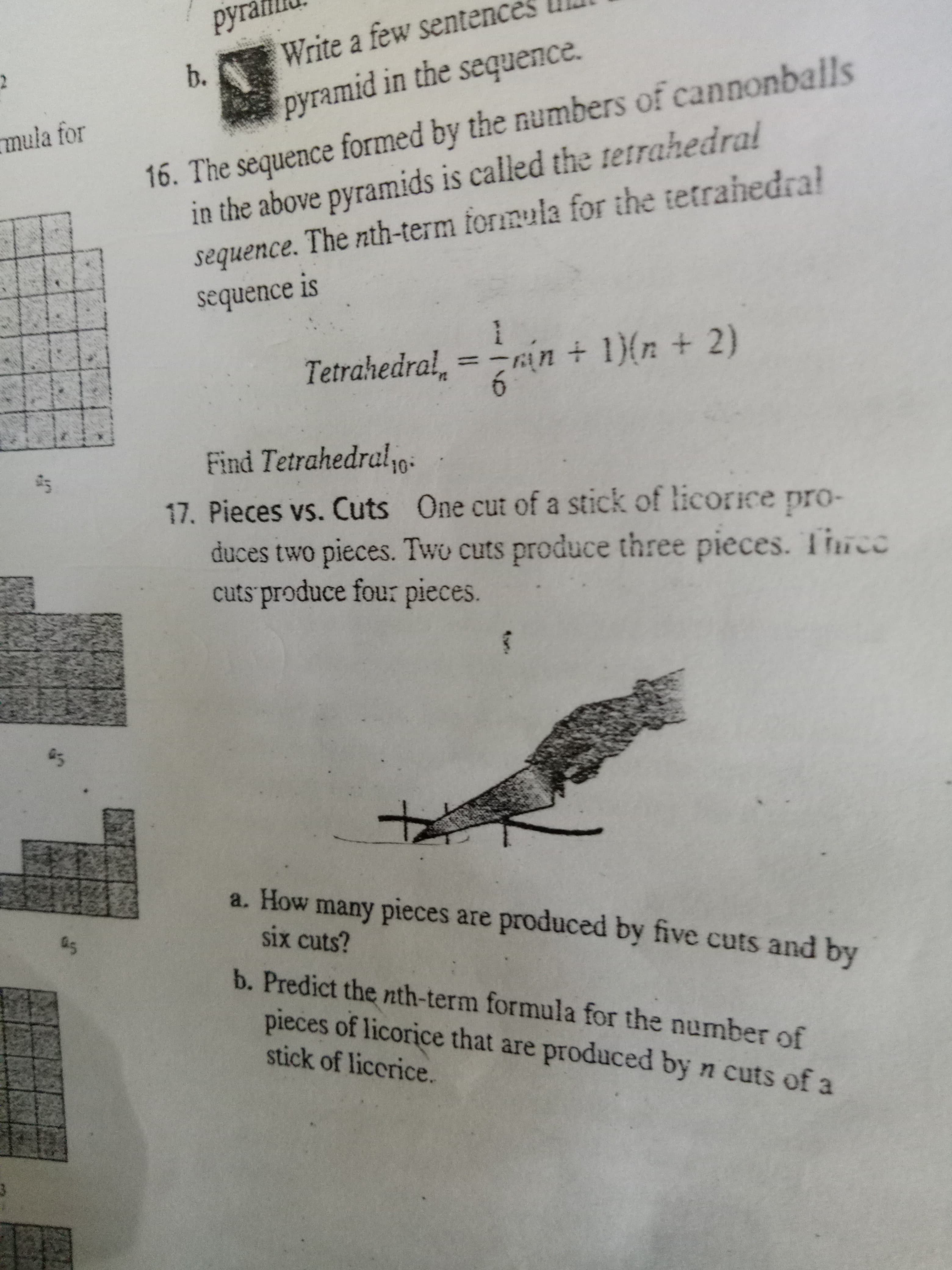 duces two pieces. Two cuts produce three pieces. Tiuce
cuts produce four pieces.
Pieces vs. Cuts One cut of a stick of licorice pro-
a. How many pieces are produced by five cuts and by
six cuts?
b. Predict the nth-term formula for the number of
pieces of licorice that are produced by n cuts of a
stick of licerice.
