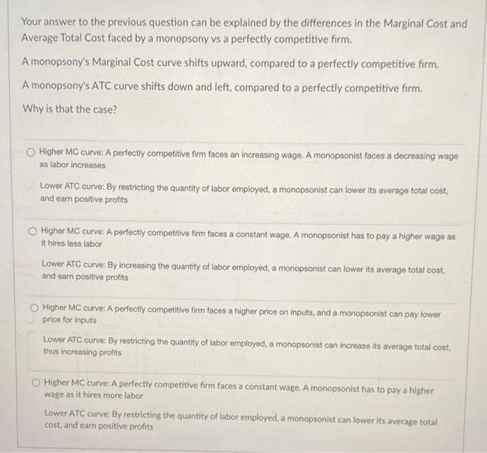 Your answer to the previous question can be explained by the differences in the Marginal Cost and
Average Total Cost faced by a monopsony vs a perfectly competitive firm.
A monopsony's Marginal Cost curve shifts upward, compared to a perfectly competitive firm.
A monopsony's ATC curve shifts down and left, compared to a perfectly competitive firm.
Why is that the case?
O Higher MC curve: A perfectly competitive firm faces an increasing wage. A monopsonist faces a decreasing wage
as labor increases
Lower ATC curve: By restricting the quantity of labor employed, a monopsonist can lower its average total cost,
and earn positive profits
O Higher MC curve: A perfectly competitive firm faces a constant wage. A monopsonist has to pay a higher wage as
it hires less labor
Lower ATC curve: By increasing the quantity of labor employed, a monopsonist can lower its average total cost,
and earn positive profits
Higher MC curve: A perfectly competitive firm faces a higher price on inputs, and a monopsonist can pay lower
price for inputs
Lower ATC curve: By restricting the quantity of labor employed, a monopsonist can increase its average total cost,
thus increasing profits
Higher MC curve: A perfectly competitive firm faces a constant wage. A monopsonist has to pay a higher
wage as it hires more labor
Lower ATC curve: By restricting the quantity of labor employed, a monopsonist can lower its average total
cost, and earn positive profits