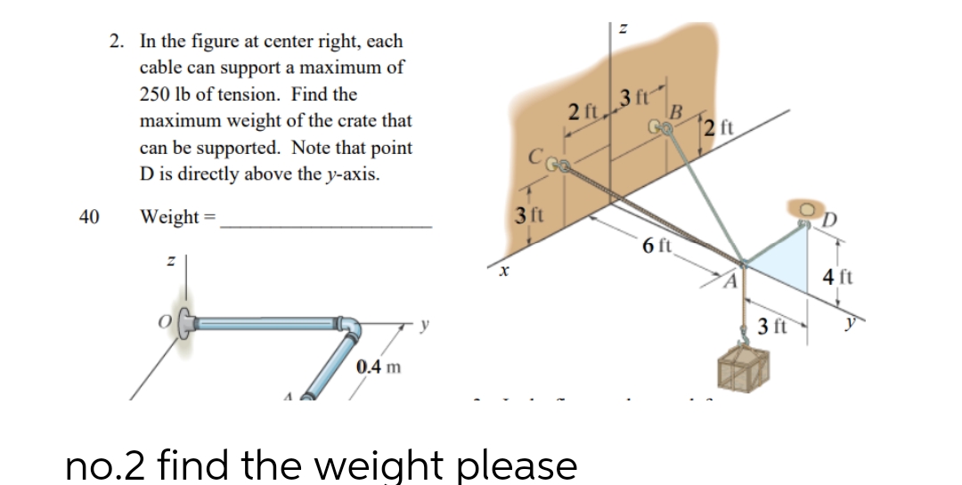 40
2. In the figure at center right, each
cable can support a maximum of
250 lb of tension. Find the
maximum weight of the crate that
can be supported. Note that point
D is directly above the y-axis.
Weight=
0.4 m
X
3 ft
2 ft 3 ft
no.2 find the weight please
B
Go2 ft
6 ft
3 ft
4 ft