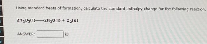 t
ot
Using standard heats of formation, calculate the standard enthalpy change for the following reaction.
2H₂O₂(1) 2H₂O(1) + O₂(g)
ANSWER:
kl