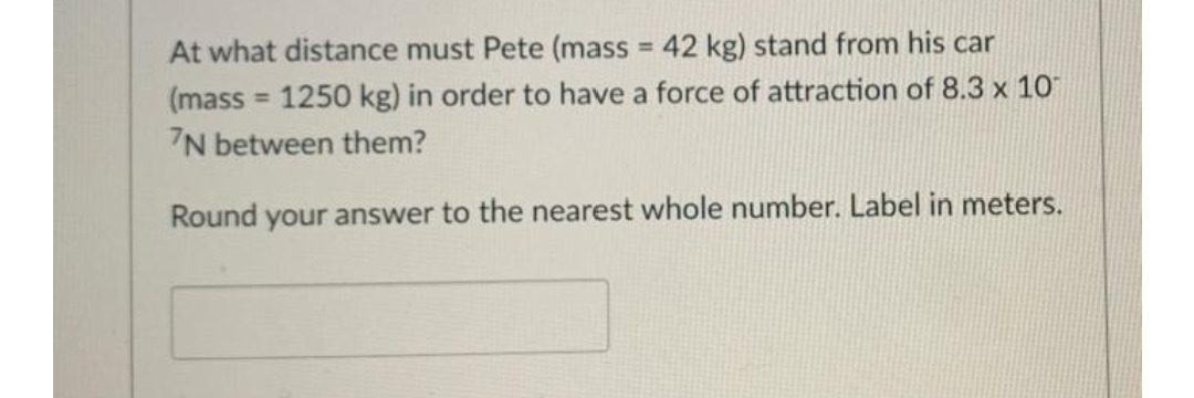 At what distance must Pete (mass = 42 kg) stand from his car
(mass = 1250 kg) in order to have a force of attraction of 8.3 x 10
7N between them?
Round your answer to the nearest whole number. Label in meters.