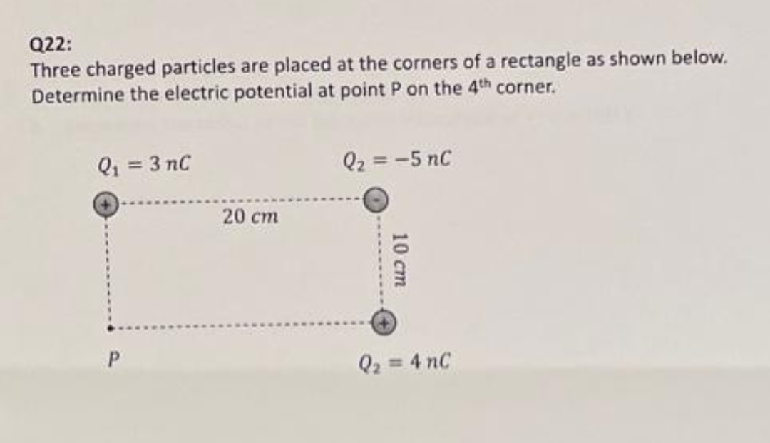 Q22:
Three charged particles are placed at the corners of a rectangle as shown below.
Determine the electric potential at point P on the 4th corner.
Q₁ = 3 nC
20 cm
Q₂ = -5 nC
10 cm
Q₂ = 4 nC