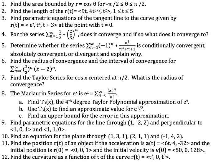 ### Calculus and Series Exercises

1. **Find the area bounded by \( r = \cos \theta \) for \( -\pi/2 \leq \theta \leq \pi/2 \).**
  
2. **Find the length of the \( r(t) = \langle 9t, 4t^{3/2}, t^2 \rangle \), \( 1 \leq t \leq 5 \).**
   
3. **Find parametric equations of the tangent line to the curve given by \( r(t) = \langle e^t, t^4, t + 3 \rangle \) at the point with \( t = 0 \).**

4. **For the series \( \sum_{n=1}^{\infty} \frac{1}{n^2} \left( \frac{2}{5} \right)^n \), does it converge and if so what does it converge to?**

5. **Determine whether the series \( \sum_{n=1}^{\infty} (-1)^n \cdot \frac{n^2}{n^4 + n + 1} \) is conditionally convergent, absolutely convergent, or divergent and explain why.**

6. **Find the radius of convergence and the interval of convergence for  
   \( \sum_{n=0}^{\infty} \left( \frac{1}{2} \right)^n (x - 2)^n \).**

7. **Find the Taylor Series for \( \cos x \) centered at \( \pi/2 \). What is the radius of convergence?**

8. **The Maclaurin Series for \( e^x \) is \( e^x = \sum_{n=0}^{\infty} \frac{(x)^n}{n!} \).**
   - a. Find \( T_3(x) \), the 4th degree Taylor Polynomial approximation of \( e^x \).
   - b. Use \( T_3(x) \) to find an approximate value for \( e^{1/2} \).
   - c. Find an upper bound for the error in this approximation.

9. **Find parametric equations for the line through \( (1, -2, 2) \) and perpendicular to \( \langle 