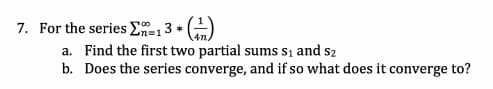 7. For the series En=13 *
a. Find the first two partial sums si and s2
b. Does the series converge, and if so what does it converge to?
