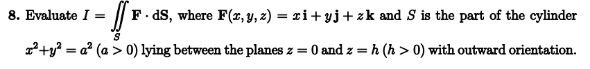 [ F.ds, where F(x, y, z) = xi+yj+zk and S is the part of the cylinder
x² + y² = a² (a > 0) lying between the planes z = 0 and z=h (h> 0) with outward orientation.
8. Evaluate I =