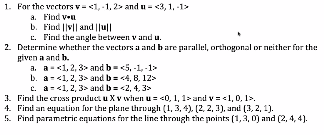 ### Vector and Plane Exercises

1. **For the vectors \(\mathbf{v} = \langle 1, -1, 2 \rangle\) and \(\mathbf{u} = \langle 3, 1, -1 \rangle\):**
   a. Find \(\mathbf{v} \cdot \mathbf{u}\)  
   b. Find \(\|\mathbf{v}\|\) and \(\|\mathbf{u}\|\)  
   c. Find the angle between \(\mathbf{v}\) and \(\mathbf{u}\).

2. **Determine whether the vectors \(\mathbf{a}\) and \(\mathbf{b}\) are parallel, orthogonal, or neither for the given \(\mathbf{a}\) and \(\mathbf{b}\):**
   a. \(\mathbf{a} = \langle 1, 2, 3 \rangle\) and \(\mathbf{b} = \langle 5, -1, -1 \rangle\)  
   b. \(\mathbf{a} = \langle 1, 2, 3 \rangle\) and \(\mathbf{b} = \langle 4, 8, 12 \rangle\)  
   c. \(\mathbf{a} = \langle 1, 2, 3 \rangle\) and \(\mathbf{b} = \langle 2, 4, 3 \rangle\)

3. **Find the cross product \(\mathbf{u} \times \mathbf{v}\) when \(\mathbf{u} = \langle 0, 1, 1 \rangle\) and \(\mathbf{v} = \langle 1, 0, 1 \rangle\).**

4. **Find an equation for the plane through the points \((1, 3, 4)\), \((2, 2, 3)\), and \((3, 2, 1)\).**

5. **Find parametric equations for the line through the points \((1, 3, 0)\) and \((2, 4, 4)\).**