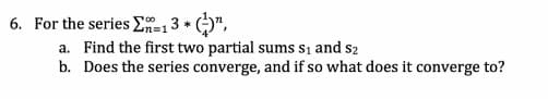 6. For the series E=13 * ()",
a. Find the first two partial sums si and s2
b. Does the series converge, and if so what does it converge to?
