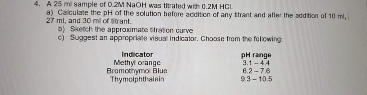 4. A 25 ml sample of 0.2M NaOH was titrated with 0.2M HCI.
a) Calculate the pH of the solution before addition of any titrant and after the addition of 10 ml,
27 ml, and 30 ml of titrant.
b) Sketch the approximate titration curve
c) Suggest an appropriate visual indicator. Choose from the following:
Indicator
pH range
3.1 - 4.4
Methyl orange
Bromothymol Blue
Thymolphthalein
6.2 - 7.6
9.3 10.5
