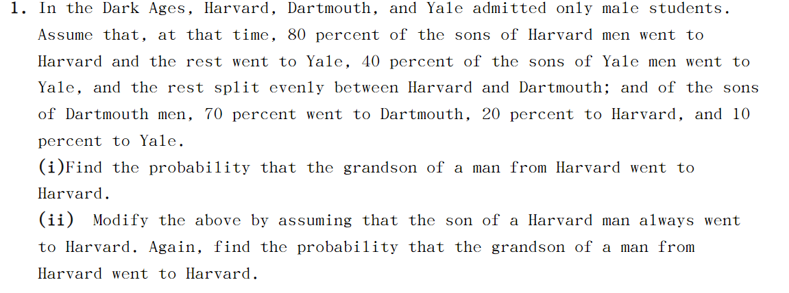 ### Probability in Education Lineage Among Ivy League Schools: Harvard, Dartmouth, and Yale

#### Problem Context:
Historically, Harvard, Dartmouth, and Yale admitted only male students. Assume the following in terms of educational continuity among these institutions:

- **Harvard**: 80% of the sons of Harvard alumni attended Harvard, while the remaining 20% attended Yale.
- **Yale**: 40% of the sons of Yale alumni attended Yale. The rest were equally divided between Harvard and Dartmouth.
- **Dartmouth**: 70% of the sons of Dartmouth alumni attended Dartmouth, 20% attended Harvard, and 10% attended Yale.

#### Questions:

1. **Find the probability that the grandson of a Harvard alumnus attended Harvard.**
   
   To solve this, we need to consider both the son's and the grandson's probabilities of attending Harvard. The calculations involve multiple steps in conditional probability, taking into account the paths through Harvard, Yale, and Dartmouth.

2. **Modify the problem by assuming that the son of a Harvard alumnus always attended Harvard. Find the probability that the grandson of a Harvard alumnus attended Harvard.**

   If it is certain that the son attends Harvard, the problem simplifies as only the probability of the grandson needs to be considered.

### Detailed Steps for Calculation:

**Question 1:**
- Assume the initial probability tree and calculate the following:

   **For the Harvard alumnus's son:**
   - Probability (Son attends Harvard) = 0.8
   - Probability (Son attends Yale) = 0.2

   **For the son who attended Harvard:**
   - Probability (Grandson attends Harvard given Father attended Harvard) = 0.8
   
   **For the son who attended Yale:**
   - Probability (Two scenarios for Grandson):
     - Probability (Grandson attends Harvard given Father attended Yale) = 0.3 * 0 + 0.6 * 0.8 + 0.1 * 0.2

  Calculate the combined probability for the grandson attending Harvard by summing the products of the individual path probabilities.
  
**Question 2:**
- Given that the son of a Harvard alumnus always attends Harvard:
  - Probability (Son attends Harvard) = 1.0

  Calculate the probability considering only the grandchild:
  - Probability (Grandson attends Harvard given Father attended Harvard) = 0.8

By