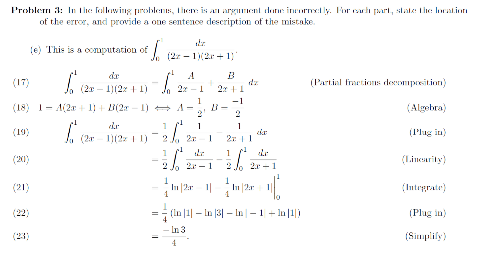 Problem 3: In the following problems, there is an argument done incorrectly. For each part, state the location
of the error, and provide a one sentence description of the mistake.
dr
(e) This is a computation of
(2a – 1)(2x + 1):
dx
B
(17)
dr
2x + 1
(Partial fractions decomposition)
(2x – 1)(2x + 1)
2х — 1
(18) 1= A(2x +1) + B(2x – 1) → A=
B
2'
(Algebra)
dr
(19)
(2x – 1)(2x + 1)
dx
2.x + 1
(Plug in)
2.r
dr
dr
(20)
(Linearity)
-
2.x
1
2x + 1
(21)
In |2x – 1| – In |2x + 1||
(Integrate)
10
(22)
= (In |1| – In |3| – In |– 1|+ In |1|)
(Plug in)
In 3
(23)
(Simplify)
4
