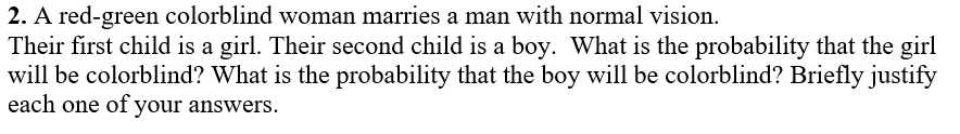 2. A red-green colorblind woman marries a man with normal vision.
Their first child is a girl. Their second child is a boy. What is the probability that the girl
will be colorblind? What is the probability that the boy will be colorblind? Briefly justify
each one of your answers.
