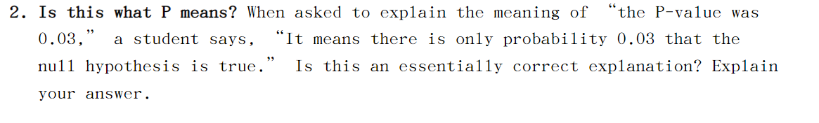 Is this what P means? When asked to explain the meaning of
“the P-value was
0.03,"
a student says,
"It means there is only probability 0.03 that the
nu1l hypothesis is true.
Is this an essentially correct explanation? Explain
your answer.
