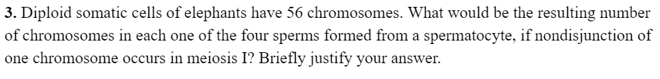 3. Diploid somatic cells of elephants have 56 chromosomes. What would be the resulting number
of chromosomes in each one of the four sperms formed from a spermatocyte, if nondisjunction of
one chromosome occurs in meiosis I? Briefly justify your answer.
