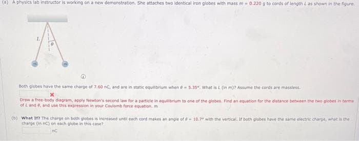 (a) A physics lab instructor is working on a new demonstration. She attaches two identical iron globes with mass m 0.220 g to cords of length L as shown in the figure.
Both globes have the same charge of 7.60 nC, and are in static equilibrium when 05.35. What is L (in m)? Assume the cords are massless.
Draw a free-body diagram, apply Newton's second law for a particle in equilibrium to one of the globes. Find an equation for the distance between the two globes in terms
of Land 0, and use this expression in your Coulomb force equation, mi
(b) What If? The charge on both globes is increased until each cord makes an angle of 0-10.7° with the vertical. If both globes have the same electric charge, what is the
charge (in nC) on each globe in this case?
nC