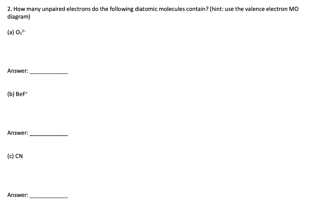 2. How many unpaired electrons do the following diatomic molecules contain? (hint: use the valence electron MO
diagram)
(a) 0₂²-
Answer:
(b) BeF+
Answer:
(c) CN
Answer: