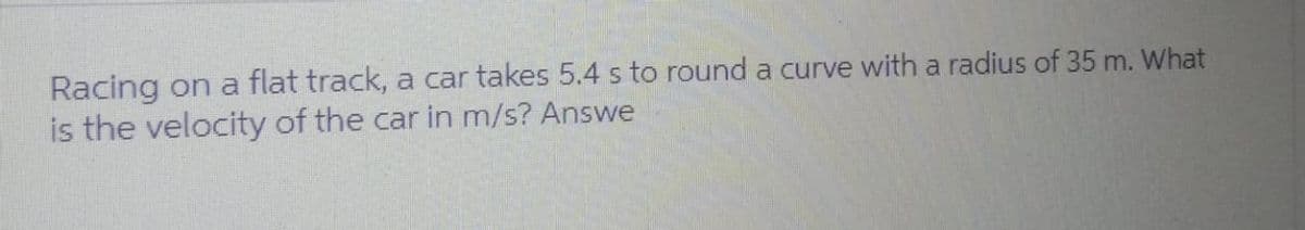 Racing on a flat track, a car takes 5.4 s to round a curve with a radius of 35 m. What
is the velocity of the car in m/s? Answe