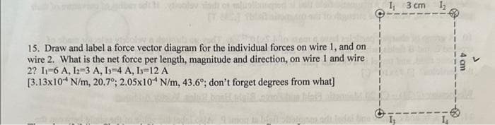 15. Draw and label a force vector diagram for the individual forces on wire 1, and on
wire 2. What is the net force per length, magnitude and direction, on wire 1 and wire
2? 11-6 A, 12-3 A, 13-4 A, 13-12 A
[3.13x10 N/m, 20.7°; 2.05x10 N/m, 43.6°; don't forget degrees from what]
I 3 cm 1₂
I₂
1₂
4 cm
J