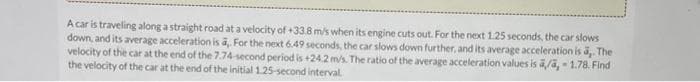 A car is traveling along a straight road at a velocity of +33.8 m/s when its engine cuts out. For the next 1.25 seconds, the car slows
down, and its average acceleration is a,. For the next 6.49 seconds, the car slows down further, and its average acceleration is a,. The
velocity of the car at the end of the 7.74-second period is +24.2 m/s. The ratio of the average acceleration values is a/a, - 1.78. Find
the velocity of the car at the end of the initial 1.25-second interval