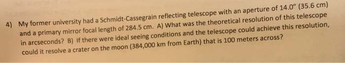 4) My former university had a Schmidt-Cassegrain reflecting telescope with an aperture of 14.0" (35.6 cm)
and a primary mirror focal length of 284.5 cm. A) What was the theoretical resolution of this telescope
in arcseconds? B) If there were ideal seeing conditions and the telescope could achieve this resolution,
could it resolve a crater on the moon (384,000 km from Earth) that is 100 meters across?