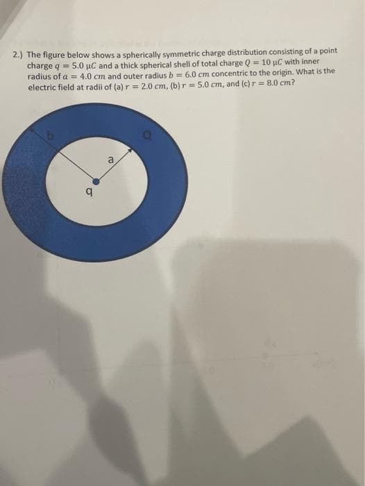 2.) The figure below shows a spherically symmetric charge distribution consisting of a point
charge q = 5.0 µC and a thick spherical shell of total charge Q = 10 µC with inner
radius of a = 4.0 cm and outer radius b = 6.0 cm concentric to the origin. What is the
electric field at radii of (a) r = 2.0 cm, (b) r = 5.0 cm, and (c) r = 8.0 cm?
q
ro