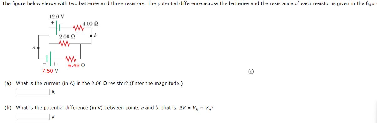 The figure below shows with two batteries and three resistors. The potential difference across the batteries and the resistance of each resistor is given in the figur
12.0 V
7.50 V
2.00 Ω
www
ww
4.00 Ω
6.48 Ω
b
(a) What is the current (in A) in the 2.00 resistor? (Enter the magnitude.)
A
(b) What is the potential difference (in V) between points a and b, that is, AV = V₁ - V₂?
V