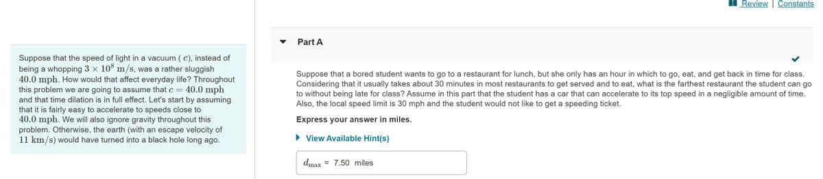 Suppose that the speed of light in a vacuum (c), instead of
being a whopping 3 × 108 m/s, was a rather sluggish
40.0 mph. How would that affect everyday life? Throughout
this problem we are going to assume that c = 40.0 mph
and that time dilation is in full effect. Let's start by assuming
that it is fairly easy to accelerate to speeds close to
40.0 mph. We will also ignore gravity throughout this
problem. Otherwise, the earth (with an escape velocity of
11 km/s) would have turned into a black hole long ago.
Part A
Review | Constants
Suppose that a bored student wants to go to a restaurant for lunch, but she only has an hour in which to go, eat, and get back in time for class.
Considering that it usually takes about 30 minutes in most restaurants to get served and to eat, what is the farthest restaurant the student can go
to without being late for class? Assume in this part that the student has a car that can accelerate to its top speed in a negligible amount of time.
Also, the local speed limit is 30 mph and the student would not like to get a speeding ticket.
Express your answer in miles.
► View Available Hint(s)
dmax 7.50 miles