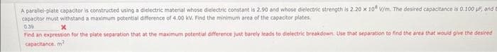 A parallel-plate capacitor is constructed using a dielectric material whose dielectric constant is 2.90 and whose dielectric strength is 2.20 x 10 V/m. The desired capacitance is 0.100 ur, and e
capacitor must withstand a maximum potential difference of 4.00 kV. Find the minimum area of the capacitor plates.
0.39
x
Find an expression for the plate separation that at the maximum potential difference just barely leads to dielectric breakdown Use that separation to find the area that would give the desired
capacitance, m
