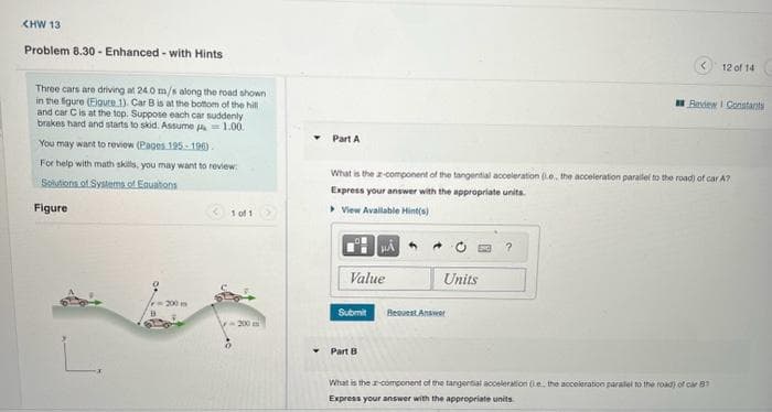 <HW 13
Problem 8.30- Enhanced - with Hints
Three cars are driving at 24.0 m/s along the road shown
in the figure (Figure 1). Car B is at the bottom of the hill
and car C is at the top. Suppose each car suddenly
brakes hard and starts to skid. Assume=1.00.
You may want to review (Pages 125-196)
For help with math skills, you may want to review:
Solutions of Systems of Equations
Figure
L.
-200 m
B
1 of 1
200
Part A
Value
Submit
What is the a-component of the tangential acceleration (.e, the acceleration parallel to the road) of car A?
Express your answer with the appropriate units.
View Available Hint(s)
Part B
Units
Request Answer
<
?
12 of 14
Beview Constants
What is the component of the tangential acceleration (e, the acceleration parallel to the road) of car B
Express your answer with the appropriate units.