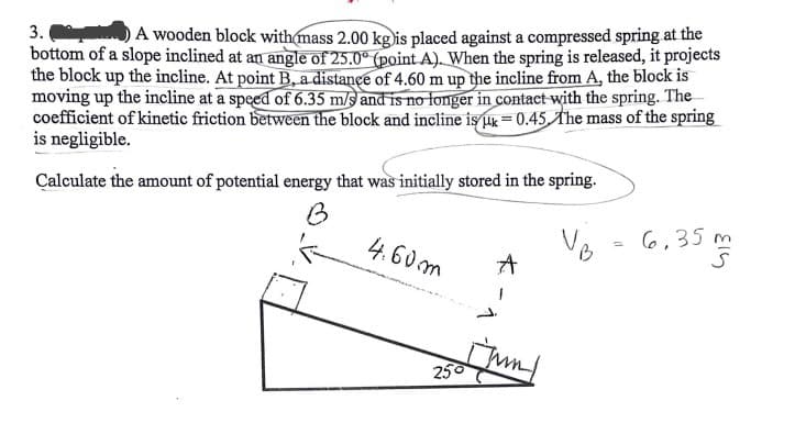 3.
A wooden block with mass 2.00 kg is placed against a compressed spring at the
bottom of a slope inclined at an angle of 25.0° (point A). When the spring is released, it projects
the block up the incline. At point B, a distance of 4.60 m up the incline from A, the block is
moving up the incline at a speed of 6.35 m/s and is no longer in contact with the spring. The
coefficient of kinetic friction between the block and incline is k = 0.45. The mass of the spring
is negligible.
Calculate the amount of potential energy that was initially stored in the spring.
B
4.60m
250
A
Jun
B
=
6,35m
413