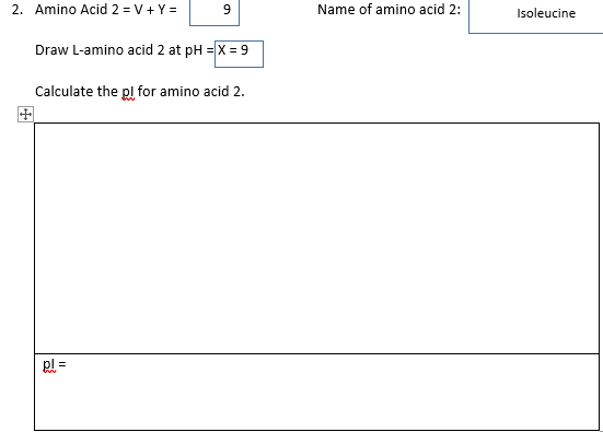 2. Amino Acid 2 =V+Y=
9
Draw L-amino acid 2 at pH = X = 9
Calculate the pl for amino acid 2.
pl
Name of amino acid 2:
Isoleucine